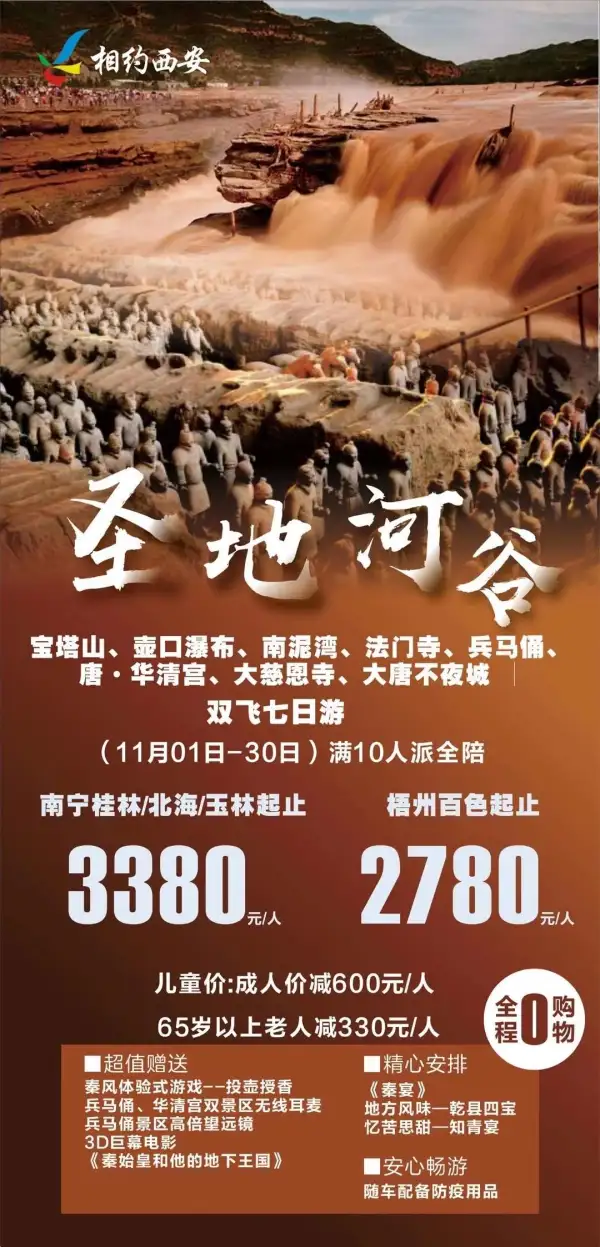 相约西安纯玩不进店
圣地河谷：宝塔山、壶口瀑布、南泥湾、法门寺、兵马俑、唐·华清宫、大慈恩寺、大唐不夜城双飞7日游 
3D巨幕电影《秦始皇和他的地下王国》
《秦宴》地方风味—乾县四宝
随车配备防疫用品